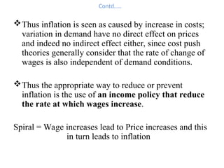 Contd…..
Thus inflation is seen as caused by increase in costs;
variation in demand have no direct effect on prices
and indeed no indirect effect either, since cost push
theories generally consider that the rate of change of
wages is also independent of demand conditions.
Thus the appropriate way to reduce or prevent
inflation is the use of an income policy that reduce
the rate at which wages increase.
Spiral = Wage increases lead to Price increases and this
in turn leads to inflation
 