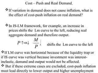 Cost – Push and Real Demand
If variation in demand does not cause inflation, what is
the effect of cost-push inflation on real demand?
In IS-LM framework, for example, an increase in
prices shifts the Lm curve to the left, reducing real
aggregate demand and therefore output.
P
M
P  shifts the Lm curve to the left
If LM curve was horizontal because of the liquidity trap or
if IS curve was vertical because investment was interest-
inelastic, demand and output would not be affected.
 But if these extreme cases are excluded, cost-push inflation
must lead directly to lower output and higher unemployment
 