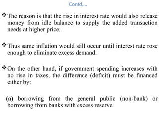 Contd….
The reason is that the rise in interest rate would also release
money from idle balance to supply the added transaction
needs at higher price.
Thus same inflation would still occur until interest rate rose
enough to eliminate excess demand.
On the other hand, if government spending increases with
no rise in taxes, the difference (deficit) must be financed
either by:
(a) borrowing from the general public (non-bank) or
borrowing from banks with excess reserve.
 