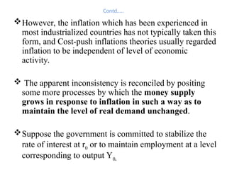 Contd…..
However, the inflation which has been experienced in
most industrialized countries has not typically taken this
form, and Cost-push inflations theories usually regarded
inflation to be independent of level of economic
activity.
 The apparent inconsistency is reconciled by positing
some more processes by which the money supply
grows in response to inflation in such a way as to
maintain the level of real demand unchanged.
Suppose the government is committed to stabilize the
rate of interest at r0
or to maintain employment at a level
corresponding to output Y0.
 