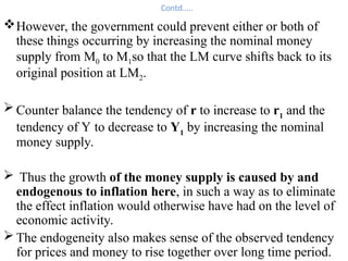 Contd…..
However, the government could prevent either or both of
these things occurring by increasing the nominal money
supply from M0 to M1so that the LM curve shifts back to its
original position at LM2.
 Counter balance the tendency of r to increase to r1
and the
tendency of Y to decrease to Y1
by increasing the nominal
money supply.
 Thus the growth of the money supply is caused by and
endogenous to inflation here, in such a way as to eliminate
the effect inflation would otherwise have had on the level of
economic activity.
 The endogeneity also makes sense of the observed tendency
for prices and money to rise together over long time period.
 