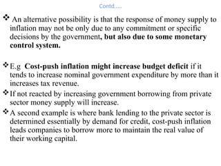 Contd…..
 An alternative possibility is that the response of money supply to
inflation may not be only due to any commitment or specific
decisions by the government, but also due to some monetary
control system.
E.g Cost-push inflation might increase budget deficit if it
tends to increase nominal government expenditure by more than it
increases tax revenue.
If not reacted by increasing government borrowing from private
sector money supply will increase.
A second example is where bank lending to the private sector is
determined essentially by demand for credit, cost-push inflation
leads companies to borrow more to maintain the real value of
their working capital.
 
