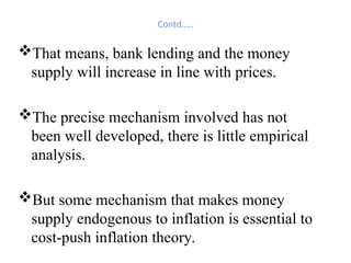 Contd…..
That means, bank lending and the money
supply will increase in line with prices.
The precise mechanism involved has not
been well developed, there is little empirical
analysis.
But some mechanism that makes money
supply endogenous to inflation is essential to
cost-push inflation theory.
 