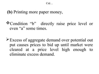 Ctd…
(b) Printing more paper money,
Condition “b” directly raise price level or
even “a” some times.
Excess of aggregate demand over potential out
put causes prices to bid up until market were
cleared at a price level high enough to
eliminate excess demand.
 