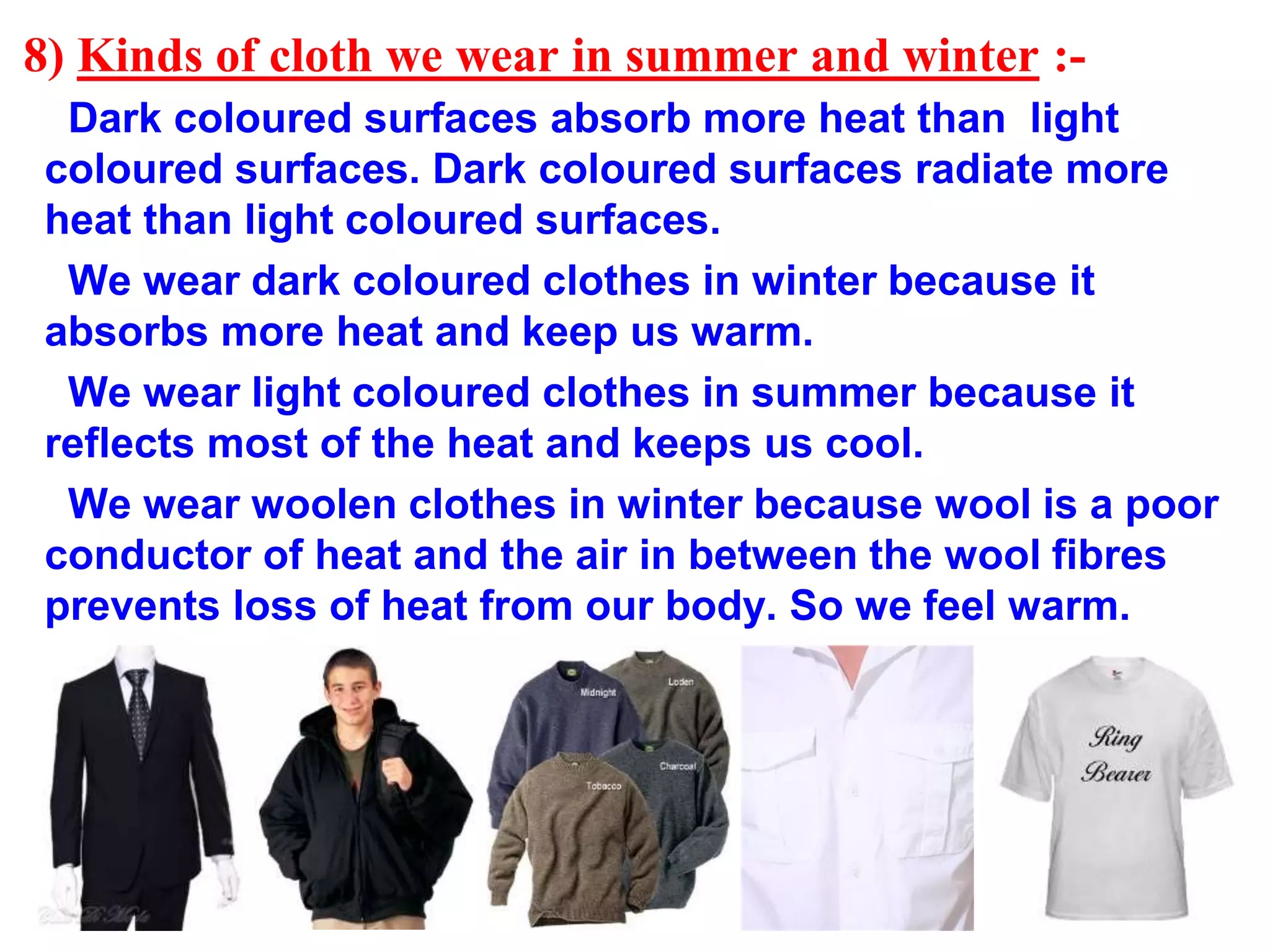 8) Kinds of cloth we wear in summer and winter :-
Dark coloured surfaces absorb more heat than light
coloured surfaces. Dark coloured surfaces radiate more
heat than light coloured surfaces.
We wear dark coloured clothes in winter because it
absorbs more heat and keep us warm.
We wear light coloured clothes in summer because it
reflects most of the heat and keeps us cool.
We wear woolen clothes in winter because wool is a poor
conductor of heat and the air in between the wool fibres
prevents loss of heat from our body. So we feel warm.
 
