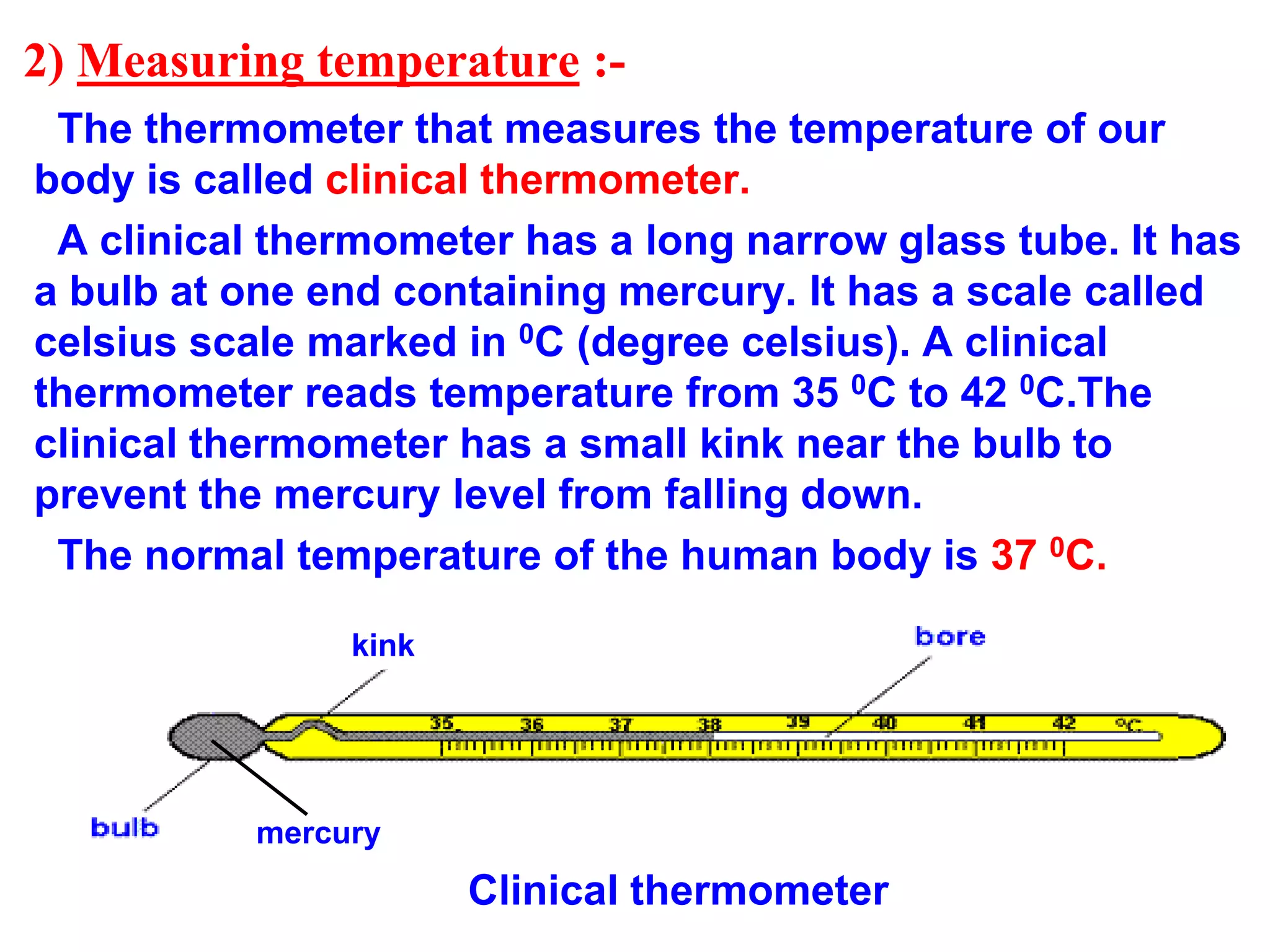 2) Measuring temperature :-
The thermometer that measures the temperature of our
body is called clinical thermometer.
A clinical thermometer has a long narrow glass tube. It has
a bulb at one end containing mercury. It has a scale called
celsius scale marked in 0C (degree celsius). A clinical
thermometer reads temperature from 35 0C to 42 0C.The
clinical thermometer has a small kink near the bulb to
prevent the mercury level from falling down.
The normal temperature of the human body is 37 0C.
mercury
Clinical thermometer
kink
kink
 