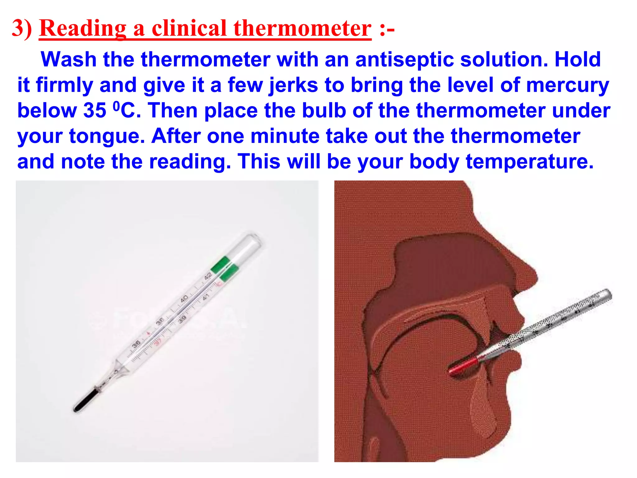 3) Reading a clinical thermometer :-
Wash the thermometer with an antiseptic solution. Hold
it firmly and give it a few jerks to bring the level of mercury
below 35 0C. Then place the bulb of the thermometer under
your tongue. After one minute take out the thermometer
and note the reading. This will be your body temperature.
 