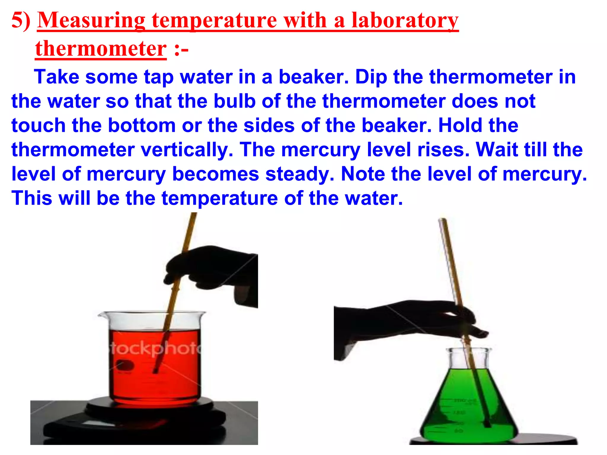 5) Measuring temperature with a laboratory
thermometer :-
Take some tap water in a beaker. Dip the thermometer in
the water so that the bulb of the thermometer does not
touch the bottom or the sides of the beaker. Hold the
thermometer vertically. The mercury level rises. Wait till the
level of mercury becomes steady. Note the level of mercury.
This will be the temperature of the water.
 