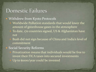  Withdrew from Kyoto Protocols
 Worldwide Pollution standards that would lower the
amount of greenhouse gases in the atmosphere
 To date, 170 countries signed, US & Afghanistan have
not
 Bush did not sign because of China and India’s level of
commitment
 Social Security Reforms
 Privatization means that individuals would be free to
invest their FICA taxes into secured investments
 Up to $1000/year could be invested
 