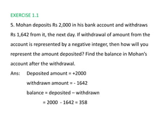 EXERCISE 1.1
5. Mohan deposits Rs 2,000 in his bank account and withdraws
Rs 1,642 from it, the next day. If withdrawal of amount from the
account is represented by a negative integer, then how will you
represent the amount deposited? Find the balance in Mohan’s
account after the withdrawal.
Ans: Deposited amount = +2000
withdrawn amount = - 1642
balance = deposited – withdrawn
= 2000 - 1642 = 358
 