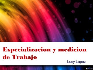 Especializacion y medicion
de Trabajo
Lucy López
 