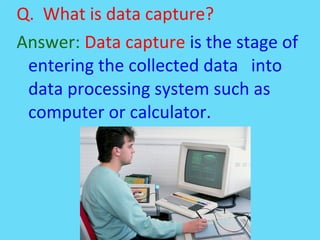 Q. What is data capture?
Answer: Data capture is the stage of
entering the collected data into
data processing system such as
computer or calculator.
 