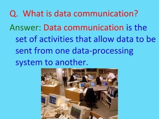 Q. What is data communication?
Answer: Data communication is the
set of activities that allow data to be
sent from one data-processing
system to another.
 