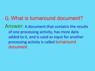 Q. What is turnaround document?
Answer: A document that contains the results
of one processing activity, has more data
added to it, and is used as input for another
processing activity is called turnaround
document.
 