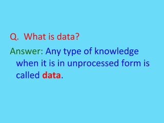 Q. What is data?
Answer: Any type of knowledge
when it is in unprocessed form is
called data.
 