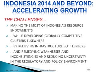 MAKING THE MOST OF INDONESIA'S RESOURCE ENDOWMENTS ...WHILE DEVELOPING GLOBALLY COMPETITIVE CLUSTERS ELSEWHERE ...BY RELIEVING INFRASTRUCTURE BOTTLENECKS ...AND REMEDYING WEAKNESSES AND INCONSISTENCIES AND REDUCING UNCERTAINTY IN THE REGULATORY AND POLICY ENVIRONMENT THE CHALLENGES... Day 4_GSAPS 2010 www.ginandjar.com 