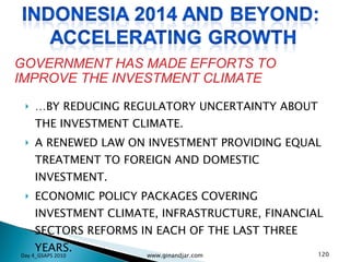 … BY REDUCING REGULATORY UNCERTAINTY ABOUT THE INVESTMENT CLIMATE. A RENEWED LAW ON INVESTMENT PROVIDING EQUAL TREATMENT TO FOREIGN AND DOMESTIC INVESTMENT. ECONOMIC POLICY PACKAGES COVERING INVESTMENT CLIMATE, INFRASTRUCTURE, FINANCIAL SECTORS REFORMS IN EACH OF THE LAST THREE YEARS. GOVERNMENT HAS MADE EFFORTS TO IMPROVE THE INVESTMENT CLIMATE Day 4_GSAPS 2010 www.ginandjar.com 