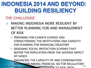 MAKING INDONESIA MORE RESILIENT BY BETTER PLANNING FOR AND MANAGEMENT OF RISK PREPARING FOR CLIMATE CHANGE AND STRENGTHENING THE INSTITUTIONS AND CAPACITY FOR PLANNING FOR MANAGING DISASTERS DESIGNING SOCIAL PROTECTION SCHEMES THAT BUFFER THE POPULATION FROM THE ADVERSE IMPACT OF SHOCK  ENHANCING THE CAPACITY OF AND COORDINATION MECHANISM AMONG FINANCIAL SECTOR REGULATORY AND SUPERVISION INSTITUTION TO DEAL WITH SYSTEMIC SHOCKS FROM EITHER EXTERNAL OR INTERNAL RESOURCES THE CHALLENGE Day 4_GSAPS 2010 www.ginandjar.com 