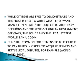 WHILE CITIZENS ARE FREE TO DEMONSTRATE AND THE PRESS IS FREE TO WRITE WHAT THEY WANT, MANY CITIZENS ARE STILL SUBJECT TO ARBITRARY DECISIONS AND/OR RENT-SEEKING BY GOVERNMENT OFFICIALS, THE POLICE AND THE LEGAL SYSTEM (WORLD BANK, 2004).  IT IS STILL COMMON FOR CITIZENS TO BE REQUIRED TO PAY BRIBES IN ORDER TO ACQUIRE PERMITS AND SETTLE LEGAL DISPUTES, FOR EXAMPLE (WORLD BANK, 2006).  Day 4_GSAPS 2010 www.ginandjar.com 