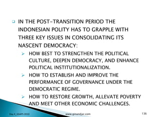 IN THE POST-TRANSITION PERIOD THE INDONESIAN POLITY HAS TO GRAPPLE WITH THREE KEY ISSUES IN CONSOLIDATING ITS NASCENT DEMOCRACY: HOW BEST TO STRENGTHEN THE POLITICAL CULTURE, DEEPEN DEMOCRACY, AND ENHANCE POLITICAL INSTITUTIONALIZATION. HOW TO ESTABLISH AND IMPROVE THE PERFORMANCE OF GOVERNANCE UNDER THE DEMOCRATIC REGIME. HOW TO RESTORE GROWTH, ALLEVATE POVERTY AND MEET OTHER ECONOMIC CHALLENGES. Day 4_GSAPS 2010 www.ginandjar.com 
