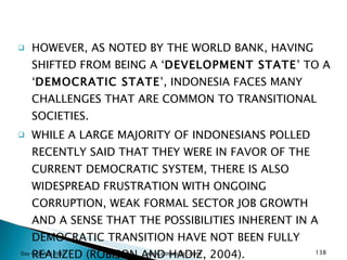 HOWEVER, AS NOTED BY THE WORLD BANK, HAVING SHIFTED FROM BEING A ‘ DEVELOPMENT STATE ’ TO A ‘ DEMOCRATIC STATE ’, INDONESIA FACES MANY CHALLENGES THAT ARE COMMON TO TRANSITIONAL SOCIETIES.  WHILE A LARGE MAJORITY OF INDONESIANS POLLED RECENTLY SAID THAT THEY WERE IN FAVOR OF THE CURRENT DEMOCRATIC SYSTEM, THERE IS ALSO WIDESPREAD FRUSTRATION WITH ONGOING CORRUPTION, WEAK FORMAL SECTOR JOB GROWTH AND A SENSE THAT THE POSSIBILITIES INHERENT IN A DEMOCRATIC TRANSITION HAVE NOT BEEN FULLY REALIZED (ROBISON AND HADIZ, 2004).  Day 4_GSAPS 2010 www.ginandjar.com 