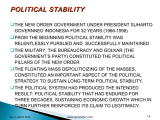 POLITICAL STABILITY THE NEW ORDER GOVERNMENT UNDER PRESIDENT SUHARTO GOVERNNED INDONESIA FOR 32 YEARS (1966-1998) FROM THE BEGINNING POLITICAL STABILITY WAS RELENTLESSLY PURSUED AND  SUCCESSFULLY MAINTAINED THE MILITARY, THE BUREAUCRACY AND GOLKAR (THE GOVERNMENT’S PARTY) CONSTITUTED THE POLITICAL PILLARS OF THE NEW ORDER THE FLOATING MASS DEPOLITICIZING OF THE MASSES,  CONSTITUTED AN IMPORTANT ASPECT OF THE POLITICAL STRATEGY TO SUSTAIN LONG-TERM POLITICAL STABILITY.  THE POLITICAL SYSTEM HAD PRODUCED THE INTENDED RESULT: POLITICAL STABILITY THAT HAD ENDURED FOR THREE DECADES, SUSTAINING ECONOMIC GROWTH WHICH IN TURN FURTHER REINFORCED ITS CLAIM TO LEGITIMACY. Day 4_GSAPS 2010 www.ginandjar.com 