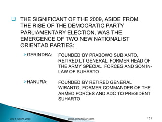 THE SIGNIFICANT OF THE 2009, ASIDE FROM THE RISE OF THE DEMOCRATIC PARTY PARLIAMENTARY ELECTION, WAS THE EMERGENCE OF TWO NEW NATIONALIST ORIENTAD PARTIES: Day 4_GSAPS 2010 www.ginandjar.com GERINDRA: HANURA: FOUNDED BY PRABOWO SUBIANTO, RETIRED LT GENERAL, FORMER HEAD OF THE ARMY SPECIAL  FORCES AND SON IN-LAW OF SUHARTO FOUNDED BY RETIRED GENERAL WIRANTO, FORMER COMMANDER OF THE ARMED FORCES AND ADC TO PRESIDENT SUHARTO 