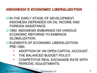 INDONESIA’S ECONOMIC LIBERALIZATION IN THE EARLY STAGE OF DEVELOPMENT, INDONESIA DEPENDED ON OIL INCOME AND FOREIGN ASSISTANCE. 1980: INDONESIA EMBARKED ON VARIOUS ECONOMIC REFORMS TO EMBRACE GLOBALIZATION.  ELEMENTS OF ECONOMIC LIBERALIZATION PRE-1980. ADOPTION OF AN OPEN CAPITAL ACCOUNT. THE BALANCED BUDGET POLICY. COMPETITIVE REAL EXCHANGE RATE WITH PERIODIC ADJUSTMENTS. Day 4_GSAPS 2010 www.ginandjar.com 
