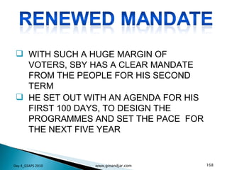 WITH SUCH A HUGE MARGIN OF VOTERS, SBY HAS A CLEAR MANDATE FROM THE PEOPLE FOR HIS SECOND TERM HE SET OUT WITH AN AGENDA FOR HIS FIRST 100 DAYS, TO DESIGN THE PROGRAMMES AND SET THE PACE  FOR THE NEXT FIVE YEAR Day 4_GSAPS 2010 www.ginandjar.com 