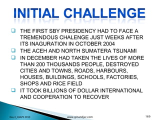 THE FIRST SBY PRESIDENCY HAD TO FACE A TREMENDOUS CHALENGE JUST WEEKS AFTER ITS INAGURATION IN OCTOBER 2004 THE ACEH AND NORTH SUMATERA TSUNAMI IN DECEMBER HAD TAKEN THE LIVES OF MORE THAN 200 THOUSANDS PEOPLE, DESTROYED CITIES AND TOWNS, ROADS, HARBOURS, HOUSES, BUILDINGS, SCHOOLS, FACTORIES, SHOPS AND RICE FIELD IT TOOK BILLIONS OF DOLLAR INTERNATIONAL AND COOPERATION TO RECOVER Day 4_GSAPS 2010 www.ginandjar.com 