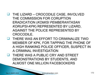 THE LIZARD – CROCODILE CASE, INVOLVED THE COMMISSION FOR CORUPTION ERADICATION ( KOMISI PEMBERANTASAN KORUPSI-KPK ) REPRESENTED BY LIZARD, AGAINST THE POLICE REPRESENTED BY CROCODILE. THERE WAS AN EFFORT TO CRIMINALIZE TWO MEMBER OF KPK, FOR TAPPING THE PHONE OF A HIGH RANKING POLICE OFFICER, SUSPECT IN A CRIMINAL INVESTIGATION THERE WAS A PUBLIC CRY AND STREET DEMONSTRATIONS BY STUDENTS, AND ALMOST ONE MILLION FACEBOOKERS Day 4_GSAPS 2010 www.ginandjar.com 