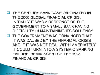 THE CENTURY BANK CASE ORIGINATED IN THE 2008 GLOBAL FINANCIAL CRISIS. INITIALLY IT WAS A RESPONSE OF THE GOVERNMENT TO A SMALL BANK HAVING DIFFICULTY IN MAINTAINING ITS SOLUENCY THE GOVERNMENT WAS CONVINCED THAT IT WAS CAUSED BY THE FINANCIAL CRISIS AND IF IT WAS NOT DEAL WITH IMMEDIATELY IT COULD TURN INTO A SYSTEMIC BANKING FAILURE, REMINISCENT OF THE 1998 FINANCIAL CRISIS Day 4_GSAPS 2010 www.ginandjar.com 