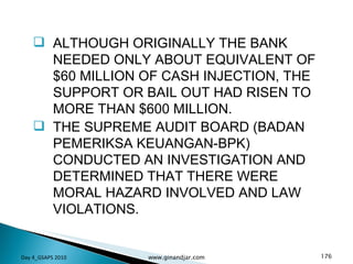 ALTHOUGH ORIGINALLY THE BANK NEEDED ONLY ABOUT EQUIVALENT OF $60 MILLION OF CASH INJECTION, THE SUPPORT OR BAIL OUT HAD RISEN TO MORE THAN $600 MILLION. THE SUPREME AUDIT BOARD (BADAN PEMERIKSA KEUANGAN-BPK) CONDUCTED AN INVESTIGATION AND DETERMINED THAT THERE WERE MORAL HAZARD INVOLVED AND LAW VIOLATIONS.  Day 4_GSAPS 2010 www.ginandjar.com 