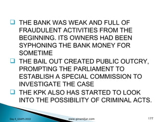 THE BANK WAS WEAK AND FULL OF FRAUDULENT ACTIVITIES FROM THE BEGINNING. ITS OWNERS HAD BEEN SYPHONING THE BANK MONEY FOR SOMETIME THE BAIL OUT CREATED PUBLIC OUTCRY, PROMPTING THE PARLIAMENT TO ESTABLISH A SPECIAL COMMISSION TO INVESTIGATE THE CASE THE KPK ALSO HAS STARTED TO LOOK INTO THE POSSIBILITY OF CRIMINAL ACTS. Day 4_GSAPS 2010 www.ginandjar.com 