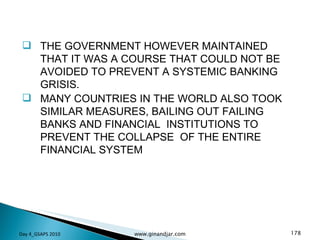 THE GOVERNMENT HOWEVER MAINTAINED THAT IT WAS A COURSE THAT COULD NOT BE AVOIDED TO PREVENT A SYSTEMIC BANKING GRISIS. MANY COUNTRIES IN THE WORLD ALSO TOOK SIMILAR MEASURES, BAILING OUT FAILING BANKS AND FINANCIAL  INSTITUTIONS TO PREVENT THE COLLAPSE  OF THE ENTIRE FINANCIAL SYSTEM Day 4_GSAPS 2010 www.ginandjar.com 