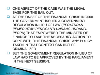 ONE ASPECT OF THE CASE WAS THE LEGAL BASE FOR THE BAIL OUT.  AT THE ONSET OF THE FINANCIAL CRISIS IN 2008 THE GOVERNMENT ISSUED A GOVERNMENT REGULATION IN LIEU OF LAW ( PERATURAN PEMERINTAH PENGGANTI UNDANG-UNDANG- PERPU ) THAT EMPOWERED THE MINISTER OF FINANCE TO TAKE THE NECESARRY ACTION TO COPE WITH  THE FINANCIAL CRISIS. ANY POLICY TAKEN IN THAT CONTEXT CAN NOT BE CRIMINALIZED.  BUT THE GOVERNMENT REGULATION IN LIEU OF LAW HAD TO BE APPROVED BY THE PARLIAMENT IN THE NEXT SESSION. Day 4_GSAPS 2010 www.ginandjar.com 