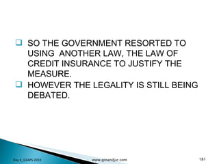 SO THE GOVERNMENT RESORTED TO USING  ANOTHER LAW, THE LAW OF CREDIT INSURANCE TO JUSTIFY THE MEASURE. HOWEVER THE LEGALITY IS STILL BEING DEBATED. Day 4_GSAPS 2010 www.ginandjar.com 