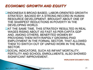 ECONOMIC GROWTH AND EQUITY INDONESIA’S BROAD BASED, LABOR-ORIENTED GROWTH STRATEGY, BACKED BY A STRONG RECORD IN HUMAN RESOURCE DEVELOPMENT, BROUGHT ABOUT ONE OF THE SHARPEST REDUCTIONS IN POVERTY IN THE DEVELOPING WORLD.  AT THE SAME TIME, THIS STRATEGY RESULTED IN REAL WAGES RISING ABOUT AS FAST AS PER-CAPITA GDP AND, AMONG OTHERS, BENEFITED WOMEN BY PROVIDING THEM WITH RAPIDLY GROWING PAID EMPLOYMENT IN THE FORMAL SECTOR, THAT ALLOWED THEM TO SWITCH OUT OF UNPAID WORK IN THE RURAL SECTOR.  SOCIAL INDICATORS, SUCH AS INFANT MORTALITY, FERTILITY AND SCHOOL ENROLLMENTS, ALSO SHOWED SIGNIFICANT IMPROVEMENT. WORLD BANK DOCUMENT (1997) Day 4_GSAPS 2010 www.ginandjar.com 