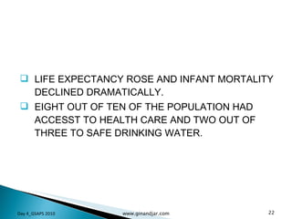 LIFE EXPECTANCY ROSE AND INFANT MORTALITY DECLINED DRAMATICALLY. EIGHT OUT OF TEN OF THE POPULATION HAD ACCESST TO HEALTH CARE AND TWO OUT OF THREE TO SAFE DRINKING WATER.  Day 4_GSAPS 2010 www.ginandjar.com 