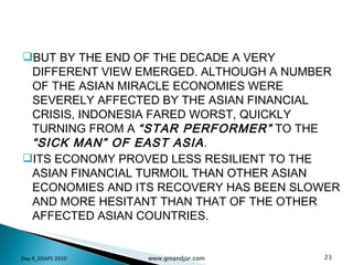 BUT BY THE END OF THE DECADE A VERY DIFFERENT VIEW EMERGED. ALTHOUGH A NUMBER OF THE ASIAN MIRACLE ECONOMIES WERE SEVERELY AFFECTED BY THE ASIAN FINANCIAL CRISIS, INDONESIA FARED WORST, QUICKLY TURNING FROM A  “STAR PERFORMER”  TO THE  “SICK MAN” OF EAST ASIA .  ITS ECONOMY PROVED LESS RESILIENT TO THE ASIAN FINANCIAL TURMOIL THAN OTHER ASIAN ECONOMIES AND ITS RECOVERY HAS BEEN SLOWER AND MORE HESITANT THAN THAT OF THE OTHER AFFECTED ASIAN COUNTRIES. Day 4_GSAPS 2010 www.ginandjar.com 