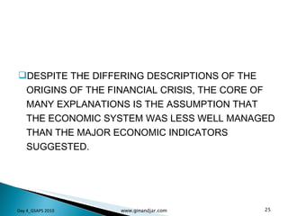 DESPITE THE DIFFERING DESCRIPTIONS OF THE ORIGINS OF THE FINANCIAL CRISIS, THE CORE OF MANY EXPLANATIONS IS THE ASSUMPTION THAT THE ECONOMIC SYSTEM WAS LESS WELL MANAGED THAN THE MAJOR ECONOMIC INDICATORS SUGGESTED. Day 4_GSAPS 2010 www.ginandjar.com 