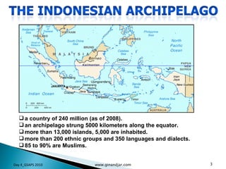a country of 240 million (as of 2008). an archipelago strung 5000 kilometers along the equator.  more than 13,000 islands, 5,000 are inhabited.  more than 200 ethnic groups and 350 languages and dialects.  85 to 90% are Muslims.  Day 4_GSAPS 2010 www.ginandjar.com 