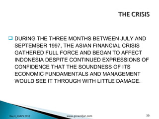 DURING THE THREE MONTHS BETWEEN JULY AND SEPTEMBER 1997, THE ASIAN FINANCIAL CRISIS GATHERED FULL FORCE AND BEGAN TO AFFECT INDONESIA DESPITE CONTINUED EXPRESSIONS OF CONFIDENCE THAT THE SOUNDNESS OF ITS ECONOMIC FUNDAMENTALS AND MANAGEMENT WOULD SEE IT THROUGH WITH LITTLE DAMAGE. Day 4_GSAPS 2010 www.ginandjar.com 