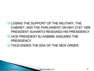 LOSING THE SUPPORT OF THE MILITARY, THE CABINET, AND THE PARLIAMENT ON MAY 21ST 1998 PRESIDENT SUHARTO RESIGNED HIS PRESIDENCY VICE PRESIDENT BJ HABIBIE ASSUMED THE PRESIDENCY THUS ENDED THE ERA OF THE NEW ORDER. Day 4_GSAPS 2010 www.ginandjar.com 