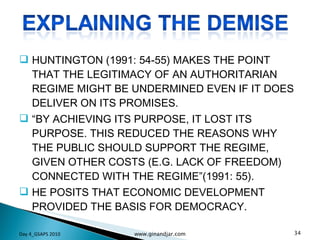 HUNTINGTON (1991: 54-55) MAKES THE POINT THAT THE LEGITIMACY OF AN AUTHORITARIAN REGIME MIGHT BE UNDERMINED EVEN IF IT DOES DELIVER ON ITS PROMISES.  “ BY ACHIEVING ITS PURPOSE, IT LOST ITS PURPOSE. THIS REDUCED THE REASONS WHY THE PUBLIC SHOULD SUPPORT THE REGIME, GIVEN OTHER COSTS (E.G. LACK OF FREEDOM) CONNECTED WITH THE REGIME”(1991: 55).  HE POSITS THAT ECONOMIC DEVELOPMENT PROVIDED THE BASIS FOR DEMOCRACY.  Day 4_GSAPS 2010 www.ginandjar.com 