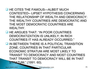 HE CITES THE FAMOUS—ALBEIT MUCH CONTESTED-- LIPSET HYPOTHESIS CONCERNING THE RELATIONSHIP OF WEALTH AND DEMOCRACY: THE WEALTHY COUNTRIES ARE DEMOCRATIC AND THE MOST DEMOCRATIC COUNTRIES ARE WEALTHY. HE ARGUES THAT: “IN POOR COUNTRIES DEMOCRATIZATION IS UNLIKELY; IN RICH COUNTRIES IT HAS ALREADY OCCURRED.”  IN BETWEEN THERE IS A POLITICAL TRANSITION ZONE; COUNTRIES IN THAT PARTICULAR ECONOMIC STRATUM ARE MOST LIKELY TO TRANSIT TO DEMOCRACY AND MOST COUNTRIES THAT TRANSIT TO DEMOCRACY WILL BE IN THAT STRATUM.” (1991: 60). Day 4_GSAPS 2010 www.ginandjar.com 