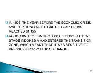 IN 1996, THE YEAR BEFORE THE ECONOMIC CRISIS SWEPT INDONESIA, ITS GNP PER CAPITA HAD REACHED $1,155.  ACCORDING TO HUNTINGTON’S THEORY, AT THAT STAGE INDONESIA HAD ENTERED THE TRANSITION ZONE, WHICH MEANT THAT IT WAS SENSITIVE TO PRESSURE FOR POLITICAL CHANGE.  Day 4_GSAPS 2010 www.ginandjar.com 
