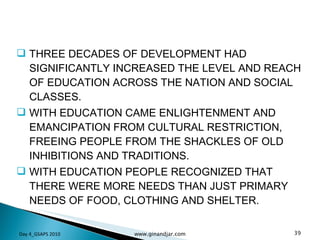THREE DECADES OF DEVELOPMENT HAD SIGNIFICANTLY INCREASED THE LEVEL AND REACH OF EDUCATION ACROSS THE NATION AND SOCIAL CLASSES.  WITH EDUCATION CAME ENLIGHTENMENT AND EMANCIPATION FROM CULTURAL RESTRICTION, FREEING PEOPLE FROM THE SHACKLES OF OLD INHIBITIONS AND TRADITIONS.  WITH EDUCATION PEOPLE RECOGNIZED THAT THERE WERE MORE NEEDS THAN JUST PRIMARY NEEDS OF FOOD, CLOTHING AND SHELTER.  Day 4_GSAPS 2010 www.ginandjar.com 