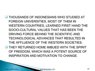 THOUSANDS OF INDONESIANS WHO STUDIED AT FOREIGN UNIVERSITIES, MOST OF THEM IN WESTERN COUNTRIES, LEARNED FIRST HAND THE SOCIO-CULTURAL VALUES THAT HAS BEEN THE DRIVING FORCE BEHIND THE SCIENTIFIC AND TECHNOLOGICAL ADVANCES THAT RESULTED IN THE AFFLUENCE OF THE WESTERN SOCIETIES.  THEY RETURNED HOME IMBUED WITH THE SPIRIT OF FREEDOM, WHICH WAS A POTENT SOURCE OF INSPIRATION AND MOTIVATION TO CHANGE. Day 4_GSAPS 2010 www.ginandjar.com 