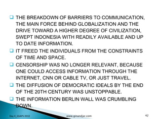 THE BREAKDOWN OF BARRIERS TO COMMUNICATION, THE MAIN FORCE BEHIND GLOBALIZATION AND THE DRIVE TOWARD A HIGHER DEGREE OF CIVILIZATION, SWEPT INDONESIA WITH READILY AVAILABLE AND UP TO DATE INFORMATION.  IT FREED THE INDIVIDUALS FROM THE CONSTRAINTS OF TIME AND SPACE. CENSORSHIP WAS NO LONGER RELEVANT, BECAUSE ONE COULD ACCESS INFORMATION THROUGH THE INTERNET, CNN OR CABLE TV, OR JUST TRAVEL.  THE DIFFUSION OF DEMOCRATIC IDEALS BY THE END OF THE 20TH CENTURY WAS UNSTOPPABLE. THE INFORMATION BERLIN WALL WAS CRUMBLING DOWN. Day 4_GSAPS 2010 www.ginandjar.com 